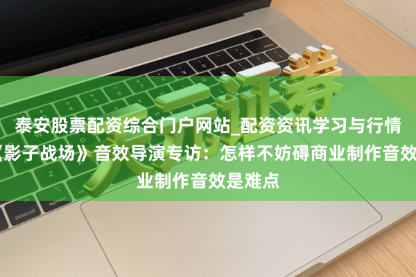 泰安股票配资综合门户网站_配资资讯学习与行情说明 《影子战场》音效导演专访：怎样不妨碍商业制作音效是难点