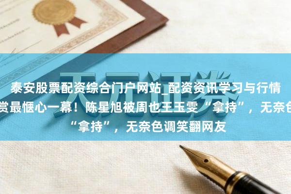 泰安股票配资综合门户网站_配资资讯学习与行情说明 星光大赏最惬心一幕！陈星旭被周也王玉雯 “拿持”，无奈色调笑翻网友