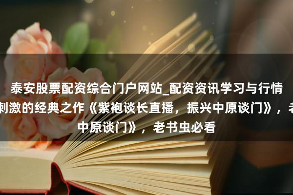 泰安股票配资综合门户网站_配资资讯学习与行情说明 焦炙刺激的经典之作《紫袍谈长直播，振兴中原谈门》，老书虫必看
