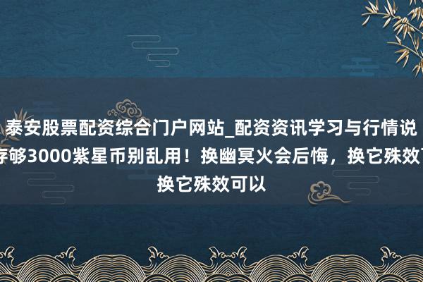 泰安股票配资综合门户网站_配资资讯学习与行情说明 存够3000紫星币别乱用！换幽冥火会后悔，换它殊效可以