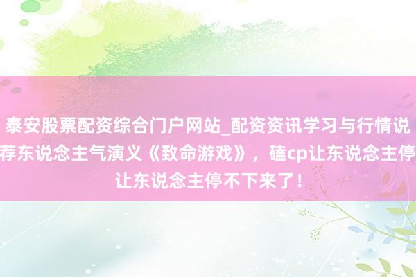 泰安股票配资综合门户网站_配资资讯学习与行情说明 良心力荐东说念主气演义《致命游戏》，磕cp让东说念主停不下来了！