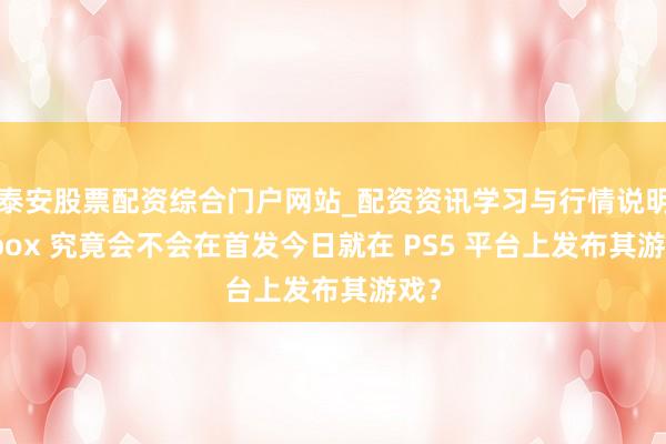泰安股票配资综合门户网站_配资资讯学习与行情说明 Xbox 究竟会不会在首发今日就在 PS5 平台上发布其游戏？