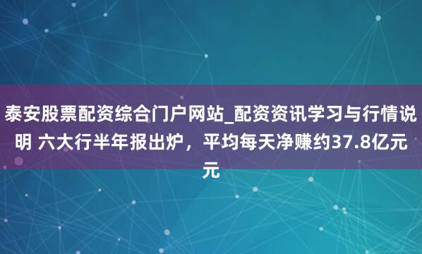 泰安股票配资综合门户网站_配资资讯学习与行情说明 六大行半年报出炉，平均每天净赚约37.8亿元