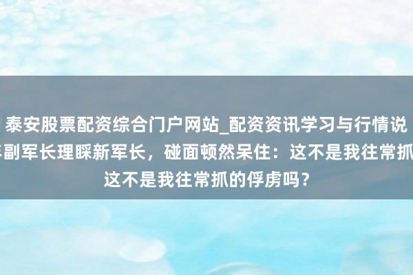泰安股票配资综合门户网站_配资资讯学习与行情说明 1983年副军长理睬新军长，碰面顿然呆住：这不是我往常抓的俘虏吗？
