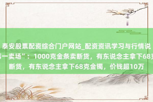 泰安股票配资综合门户网站_配资资讯学习与行情说明 直击“中国黄金第一卖场”：1000克金条卖断货，有东说念主拿下68克金镯，价钱超10万