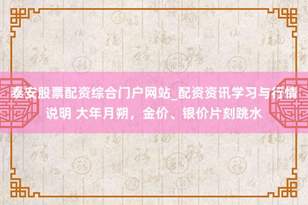 泰安股票配资综合门户网站_配资资讯学习与行情说明 大年月朔，金价、银价片刻跳水