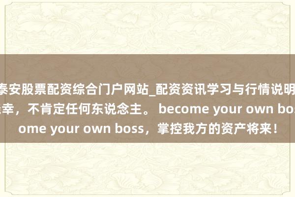 泰安股票配资综合门户网站_配资资讯学习与行情说明 能人念念维：肯定侥幸，不肯定任何东说念主。 become your own boss，掌控我方的资产将来！