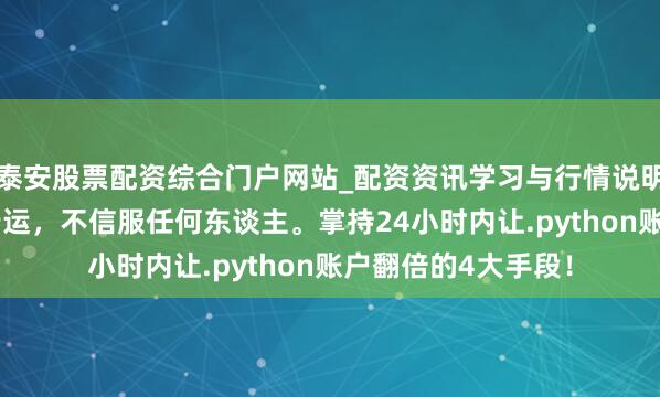 泰安股票配资综合门户网站_配资资讯学习与行情说明 硬人想维：信服行运，不信服任何东谈主。掌持24小时内让.python账户翻倍的4大手段！