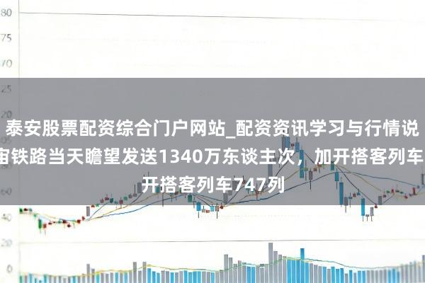 泰安股票配资综合门户网站_配资资讯学习与行情说明 宇宙铁路当天瞻望发送1340万东谈主次，加开搭客列车747列