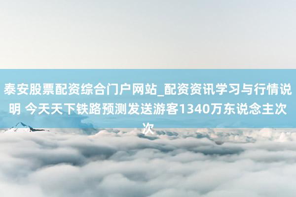 泰安股票配资综合门户网站_配资资讯学习与行情说明 今天天下铁路预测发送游客1340万东说念主次
