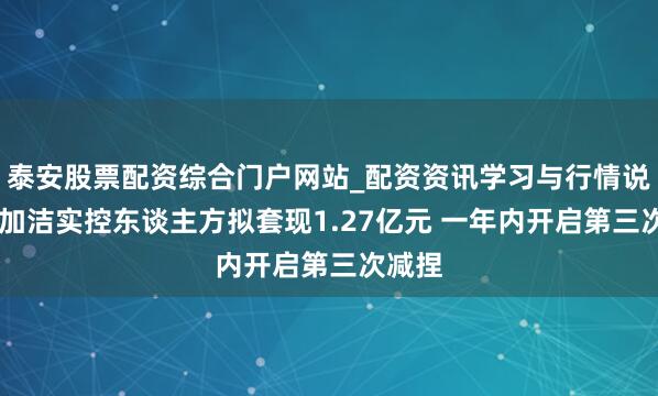 泰安股票配资综合门户网站_配资资讯学习与行情说明 倍加洁实控东谈主方拟套现1.27亿元 一年内开启第三次减捏