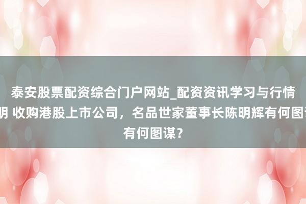 泰安股票配资综合门户网站_配资资讯学习与行情说明 收购港股上市公司，名品世家董事长陈明辉有何图谋？