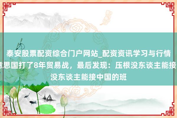 泰安股票配资综合门户网站_配资资讯学习与行情说明 好意思国打了8年贸易战，最后发现：压根没东谈主能接中国的班