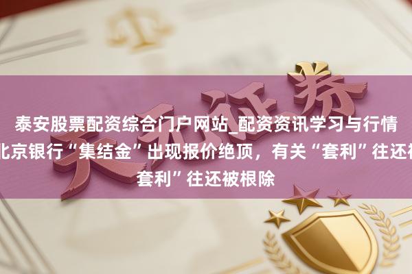 泰安股票配资综合门户网站_配资资讯学习与行情说明 北京银行“集结金”出现报价绝顶，有关“套利”往还被根除