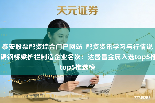 泰安股票配资综合门户网站_配资资讯学习与行情说明 不锈钢桥梁护栏制造企业名次：达盛昌金属入选top5推选榜