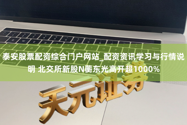 泰安股票配资综合门户网站_配资资讯学习与行情说明 北交所新股N蘅东光高开超1000%
