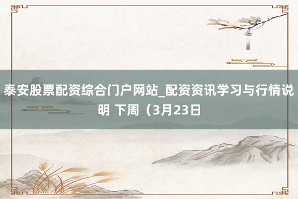 泰安股票配资综合门户网站_配资资讯学习与行情说明 下周（3月23日