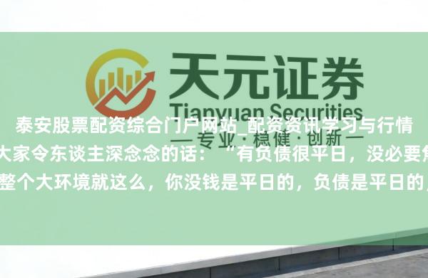 泰安股票配资综合门户网站_配资资讯学习与行情说明 一位着名经济学大家令东谈主深念念的话： “有负债很平日，没必要焦炙。整个大环境就这么，你没钱是平日的，负债是平日的，致使黑户失信，它都是平日的。