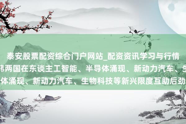 泰安股票配资综合门户网站_配资资讯学习与行情说明 TCL李东生：中韩两国在东谈主工智能、半导体涌现、新动力汽车、生物科技等新兴限度互助后劲纷乱