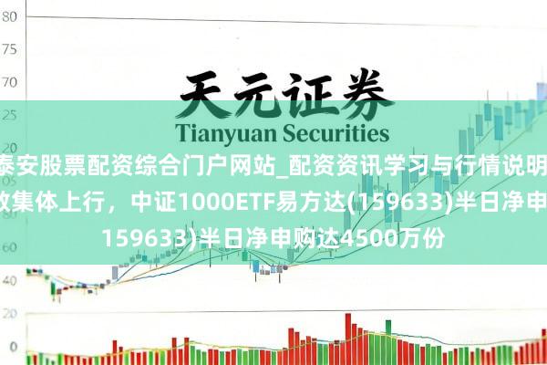 泰安股票配资综合门户网站_配资资讯学习与行情说明 中小盘宽基指数集体上行，中证1000ETF易方达(159633)半日净申购达4500万份