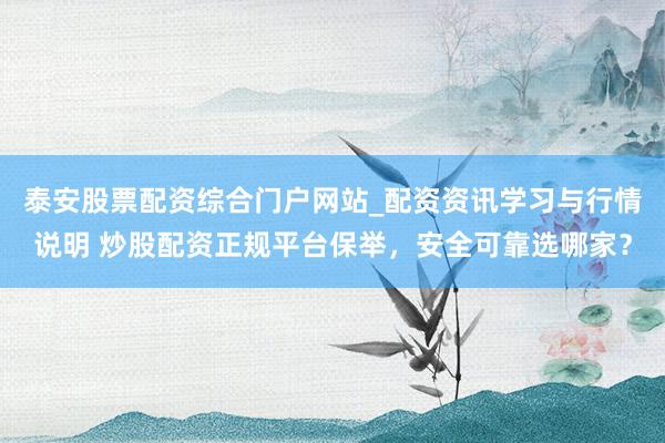 泰安股票配资综合门户网站_配资资讯学习与行情说明 炒股配资正规平台保举，安全可靠选哪家？