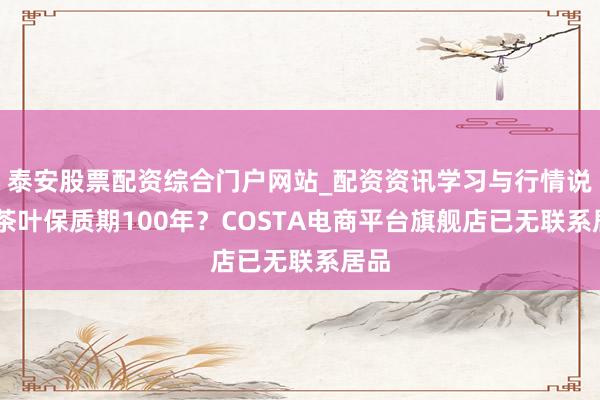 泰安股票配资综合门户网站_配资资讯学习与行情说明 茶叶保质期100年？COSTA电商平台旗舰店已无联系居品
