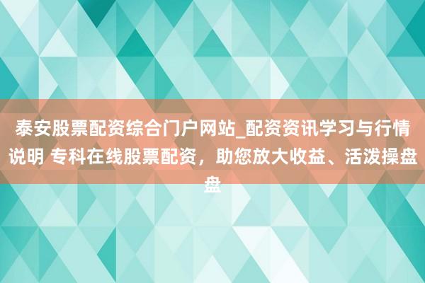 泰安股票配资综合门户网站_配资资讯学习与行情说明 专科在线股票配资，助您放大收益、活泼操盘