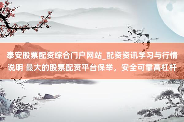 泰安股票配资综合门户网站_配资资讯学习与行情说明 最大的股票配资平台保举，安全可靠高杠杆