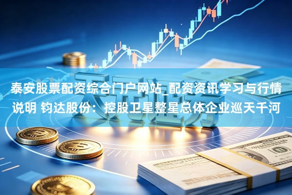 泰安股票配资综合门户网站_配资资讯学习与行情说明 钧达股份：控股卫星整星总体企业巡天千河