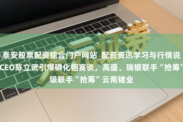 泰安股票配资综合门户网站_配资资讯学习与行情说明 英特尔CEO陈立武引爆磷化铟赛谈，高盛、瑞银联手“抢筹”云南锗业