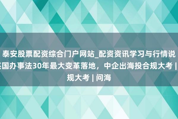 泰安股票配资综合门户网站_配资资讯学习与行情说明 英国办事法30年最大变革落地，中企出海投合规大考 | 问海