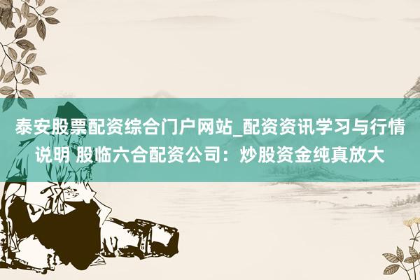 泰安股票配资综合门户网站_配资资讯学习与行情说明 股临六合配资公司：炒股资金纯真放大